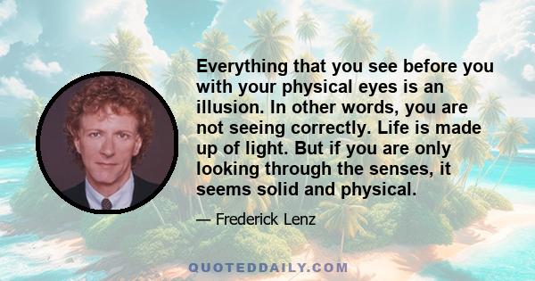 Everything that you see before you with your physical eyes is an illusion. In other words, you are not seeing correctly. Life is made up of light. But if you are only looking through the senses, it seems solid and