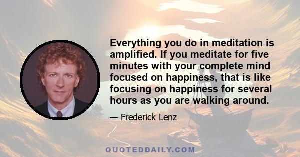 Everything you do in meditation is amplified. If you meditate for five minutes with your complete mind focused on happiness, that is like focusing on happiness for several hours as you are walking around.