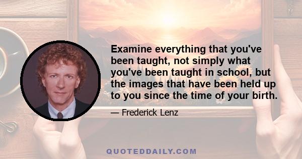 Examine everything that you've been taught, not simply what you've been taught in school, but the images that have been held up to you since the time of your birth.