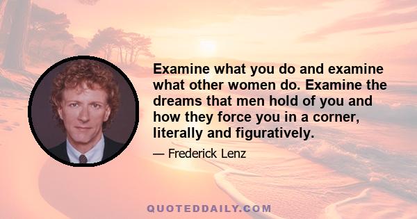 Examine what you do and examine what other women do. Examine the dreams that men hold of you and how they force you in a corner, literally and figuratively.