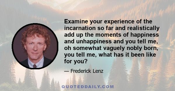 Examine your experience of the incarnation so far and realistically add up the moments of happiness and unhappiness and you tell me, oh somewhat vaguely nobly born, you tell me, what has it been like for you?