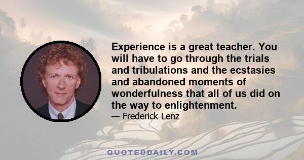 Experience is a great teacher. You will have to go through the trials and tribulations and the ecstasies and abandoned moments of wonderfulness that all of us did on the way to enlightenment.