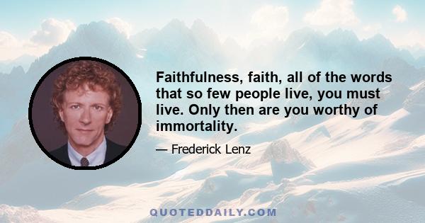 Faithfulness, faith, all of the words that so few people live, you must live. Only then are you worthy of immortality.