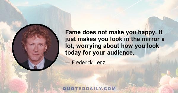 Fame does not make you happy. It just makes you look in the mirror a lot, worrying about how you look today for your audience.