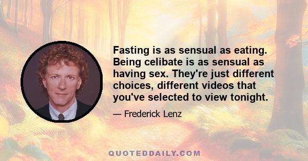 Fasting is as sensual as eating. Being celibate is as sensual as having sex. They're just different choices, different videos that you've selected to view tonight.