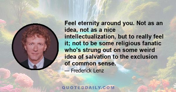 Feel eternity around you. Not as an idea, not as a nice intellectualization, but to really feel it; not to be some religious fanatic who's strung out on some weird idea of salvation to the exclusion of common sense.