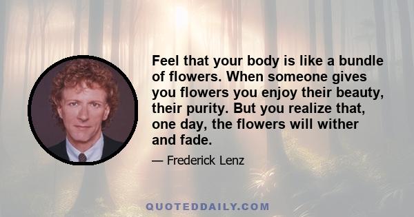 Feel that your body is like a bundle of flowers. When someone gives you flowers you enjoy their beauty, their purity. But you realize that, one day, the flowers will wither and fade.