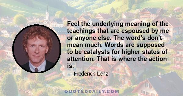 Feel the underlying meaning of the teachings that are espoused by me or anyone else. The word's don't mean much. Words are supposed to be catalysts for higher states of attention. That is where the action is.