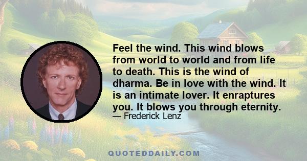 Feel the wind. This wind blows from world to world and from life to death. This is the wind of dharma. Be in love with the wind. It is an intimate lover. It enraptures you. It blows you through eternity.