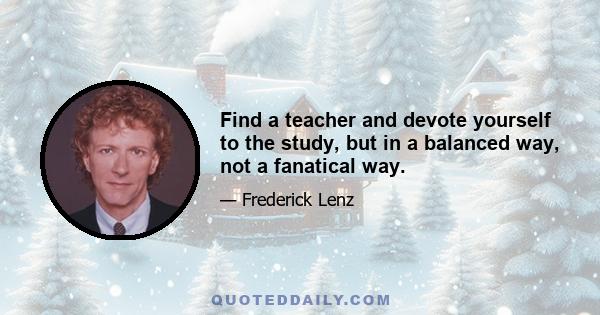 Find a teacher and devote yourself to the study, but in a balanced way, not a fanatical way.