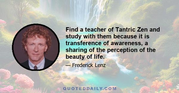 Find a teacher of Tantric Zen and study with them because it is transference of awareness, a sharing of the perception of the beauty of life.