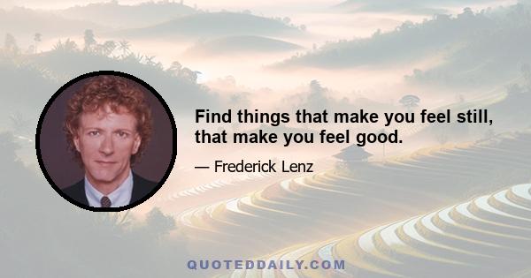 Find things that make you feel still, that make you feel good.