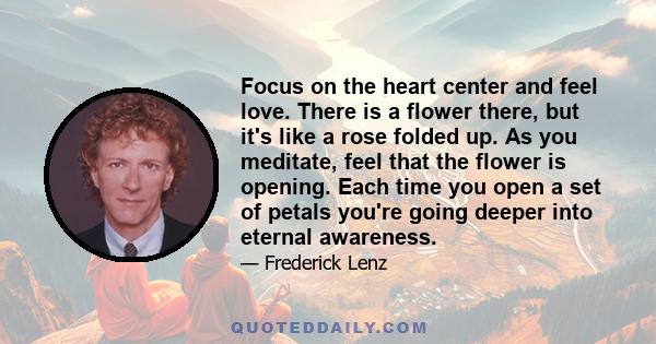 Focus on the heart center and feel love. There is a flower there, but it's like a rose folded up. As you meditate, feel that the flower is opening. Each time you open a set of petals you're going deeper into eternal