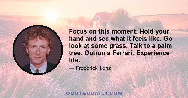 Focus on this moment. Hold your hand and see what it feels like. Go look at some grass. Talk to a palm tree. Outrun a Ferrari. Experience life.