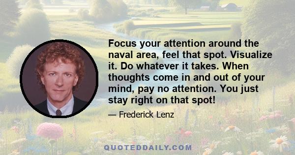 Focus your attention around the naval area, feel that spot. Visualize it. Do whatever it takes. When thoughts come in and out of your mind, pay no attention. You just stay right on that spot!