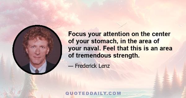 Focus your attention on the center of your stomach, in the area of your naval. Feel that this is an area of tremendous strength.