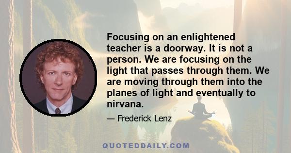 Focusing on an enlightened teacher is a doorway. It is not a person. We are focusing on the light that passes through them. We are moving through them into the planes of light and eventually to nirvana.