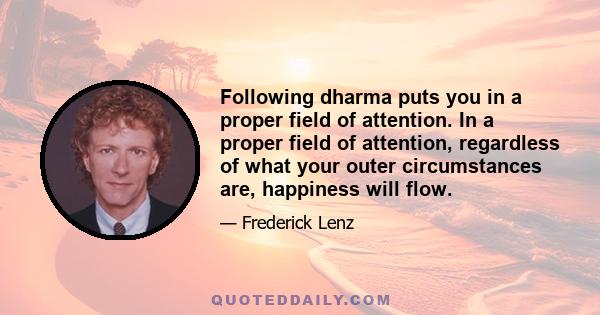 Following dharma puts you in a proper field of attention. In a proper field of attention, regardless of what your outer circumstances are, happiness will flow.