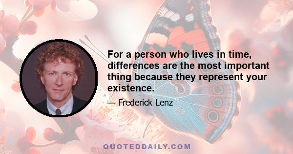 For a person who lives in time, differences are the most important thing because they represent your existence.