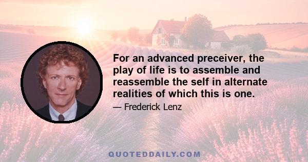 For an advanced preceiver, the play of life is to assemble and reassemble the self in alternate realities of which this is one.