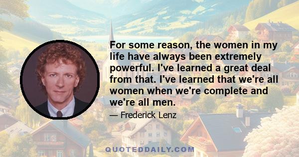 For some reason, the women in my life have always been extremely powerful. I've learned a great deal from that. I've learned that we're all women when we're complete and we're all men.