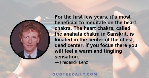 For the first few years, it's most beneficial to meditate on the heart chakra. The heart chakra, called the anahata chakra in Sanskrit, is located in the center of the chest, dead center. If you focus there you will