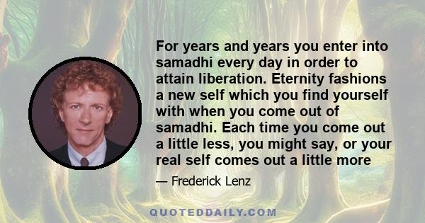 For years and years you enter into samadhi every day in order to attain liberation. Eternity fashions a new self which you find yourself with when you come out of samadhi. Each time you come out a little less, you might 