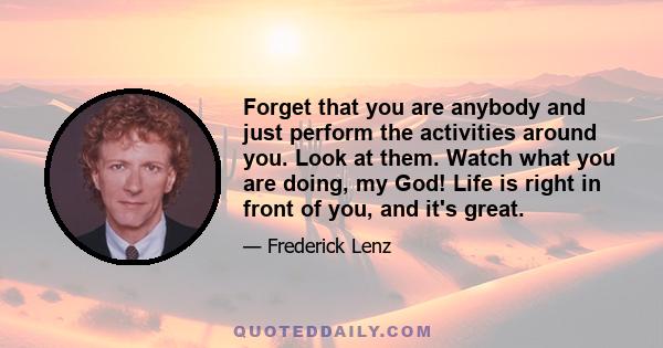 Forget that you are anybody and just perform the activities around you. Look at them. Watch what you are doing, my God! Life is right in front of you, and it's great.