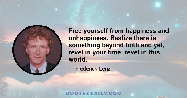 Free yourself from happiness and unhappiness. Realize there is something beyond both and yet, revel in your time, revel in this world.