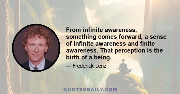 From infinite awareness, something comes forward, a sense of infinite awareness and finite awareness. That perception is the birth of a being.