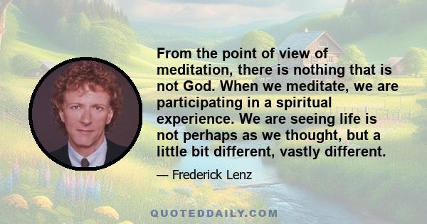 From the point of view of meditation, there is nothing that is not God. When we meditate, we are participating in a spiritual experience. We are seeing life is not perhaps as we thought, but a little bit different,