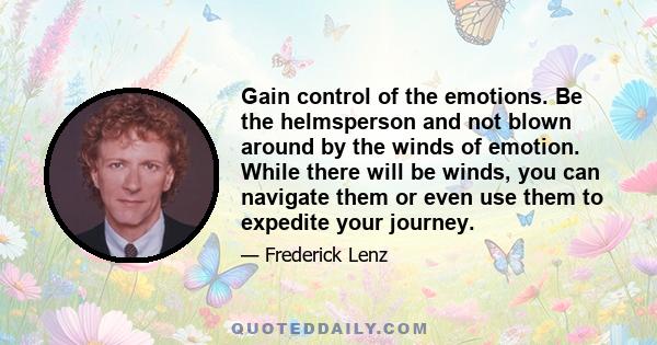 Gain control of the emotions. Be the helmsperson and not blown around by the winds of emotion. While there will be winds, you can navigate them or even use them to expedite your journey.