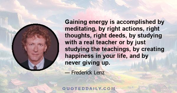 Gaining energy is accomplished by meditating, by right actions, right thoughts, right deeds, by studying with a real teacher or by just studying the teachings, by creating happiness in your life, and by never giving up.