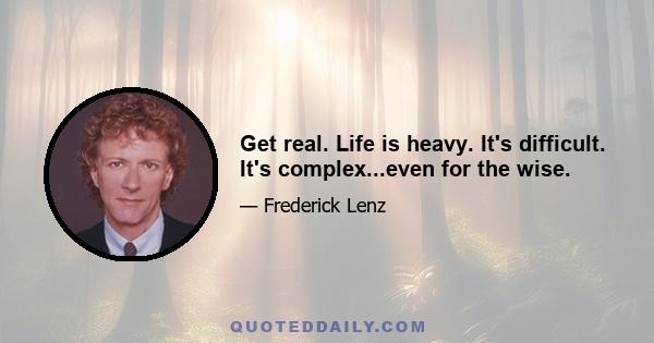 Get real. Life is heavy. It's difficult. It's complex...even for the wise.