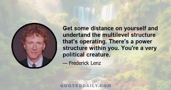 Get some distance on yourself and undertand the multilevel structure that's operating. There's a power structure within you. You're a very political creature.