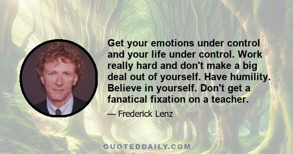 Get your emotions under control and your life under control. Work really hard and don't make a big deal out of yourself. Have humility. Believe in yourself. Don't get a fanatical fixation on a teacher.