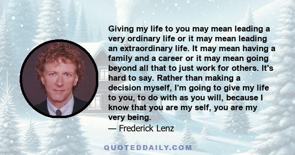 Giving my life to you may mean leading a very ordinary life or it may mean leading an extraordinary life. It may mean having a family and a career or it may mean going beyond all that to just work for others. It's hard