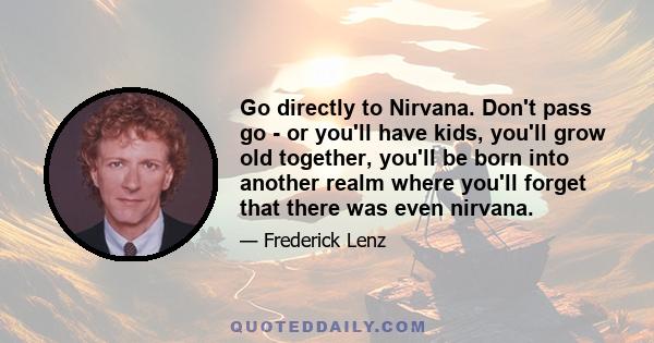 Go directly to Nirvana. Don't pass go - or you'll have kids, you'll grow old together, you'll be born into another realm where you'll forget that there was even nirvana.