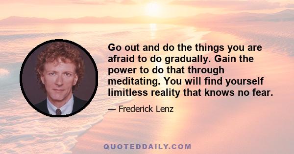 Go out and do the things you are afraid to do gradually. Gain the power to do that through meditating. You will find yourself limitless reality that knows no fear.