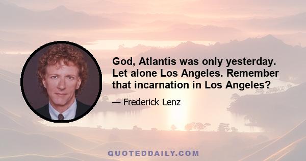 God, Atlantis was only yesterday. Let alone Los Angeles. Remember that incarnation in Los Angeles?