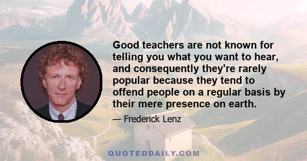 Good teachers are not known for telling you what you want to hear, and consequently they're rarely popular because they tend to offend people on a regular basis by their mere presence on earth.