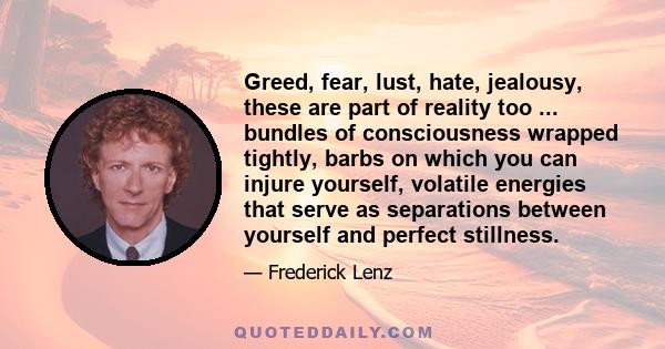 Greed, fear, lust, hate, jealousy, these are part of reality too ... bundles of consciousness wrapped tightly, barbs on which you can injure yourself, volatile energies that serve as separations between yourself and