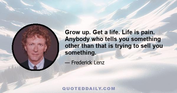 Grow up. Get a life. Life is pain. Anybody who tells you something other than that is trying to sell you something.