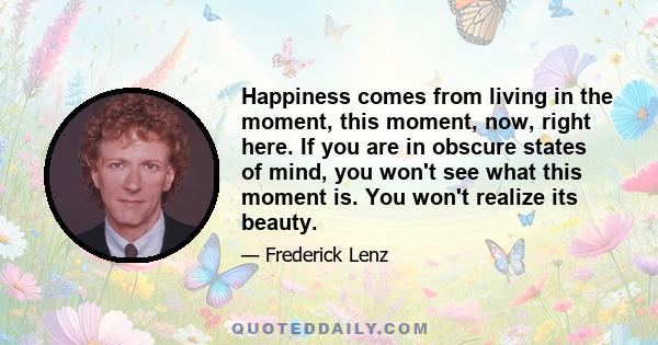 Happiness comes from living in the moment, this moment, now, right here. If you are in obscure states of mind, you won't see what this moment is. You won't realize its beauty.