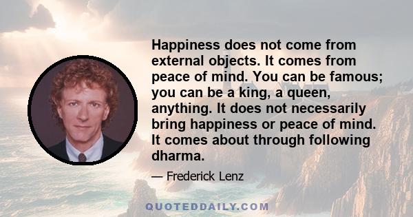 Happiness does not come from external objects. It comes from peace of mind. You can be famous; you can be a king, a queen, anything. It does not necessarily bring happiness or peace of mind. It comes about through