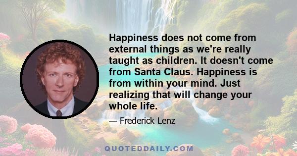 Happiness does not come from external things as we're really taught as children. It doesn't come from Santa Claus. Happiness is from within your mind. Just realizing that will change your whole life.