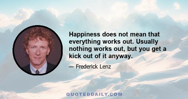 Happiness does not mean that everything works out. Usually nothing works out, but you get a kick out of it anyway.