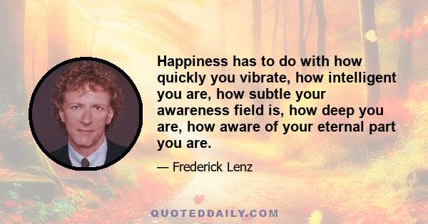 Happiness has to do with how quickly you vibrate, how intelligent you are, how subtle your awareness field is, how deep you are, how aware of your eternal part you are.