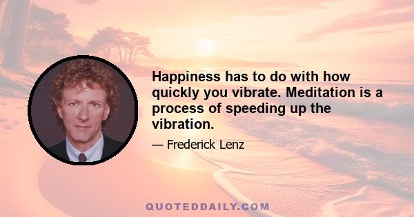 Happiness has to do with how quickly you vibrate. Meditation is a process of speeding up the vibration.