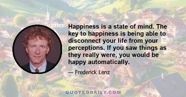 Happiness is a state of mind. The key to happiness is being able to disconnect your life from your perceptions. If you saw things as they really were, you would be happy automatically.